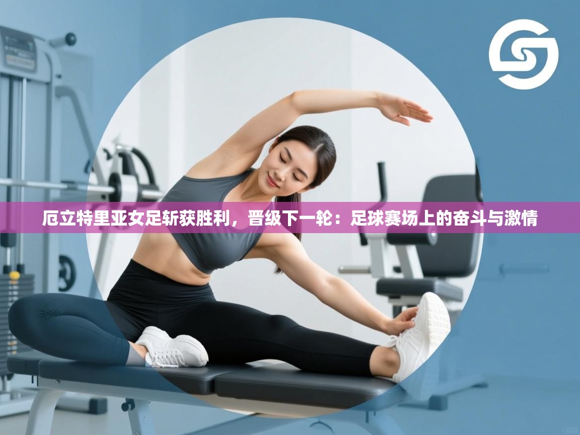 厄立特里亚女足斩获胜利,晋级下一轮:足球赛场上的奋斗与激情 第2张