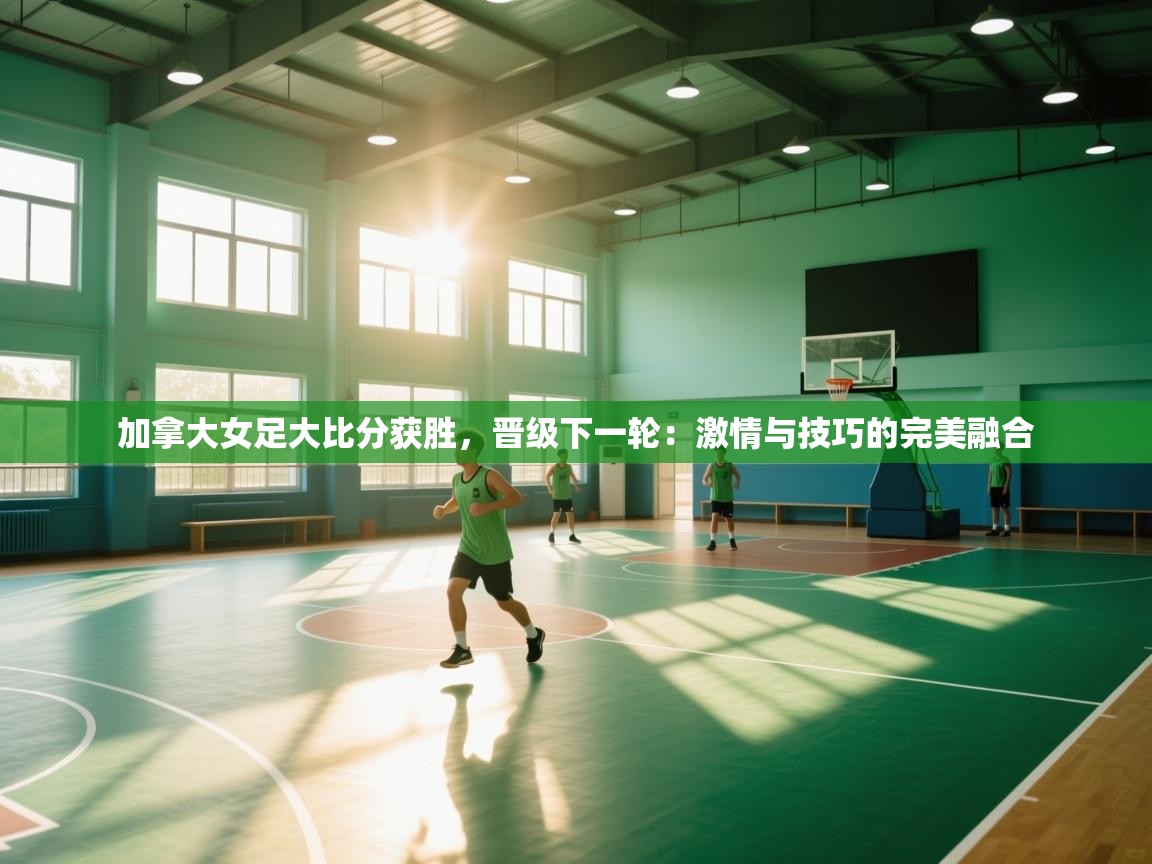 加拿大女足大比分获胜,晋级下一轮:激情与技巧的完美融合 第2张